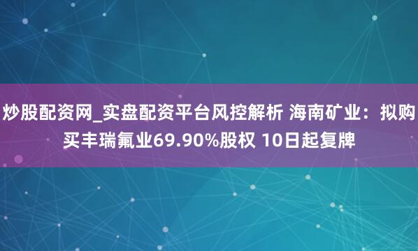 炒股配资网_实盘配资平台风控解析 海南矿业：拟购买丰瑞氟业69.90%股权 10日起复牌