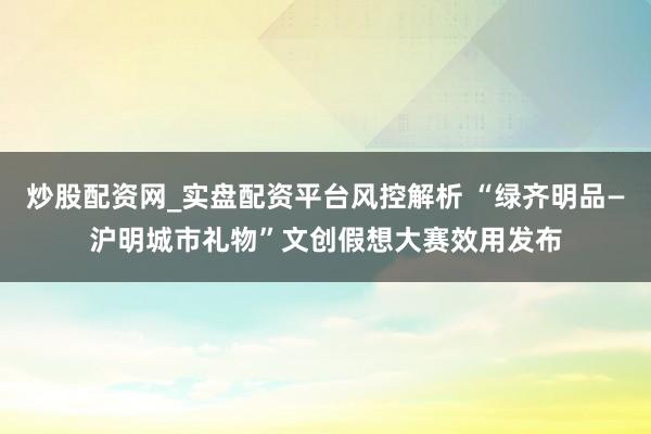 炒股配资网_实盘配资平台风控解析 “绿齐明品—沪明城市礼物”文创假想大赛效用发布