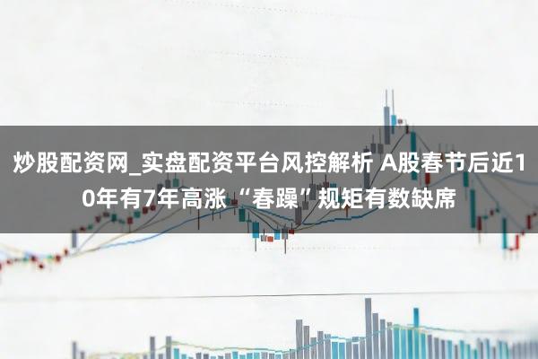 炒股配资网_实盘配资平台风控解析 A股春节后近10年有7年高涨 “春躁”规矩有数缺席