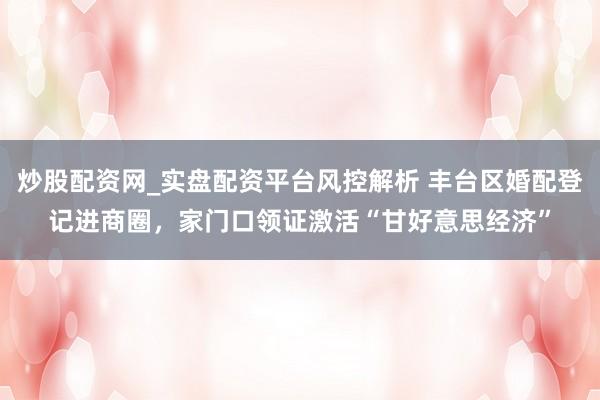 炒股配资网_实盘配资平台风控解析 丰台区婚配登记进商圈，家门口领证激活“甘好意思经济”