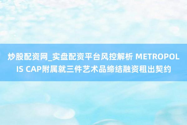 炒股配资网_实盘配资平台风控解析 METROPOLIS CAP附属就三件艺术品缔结融资租出契约
