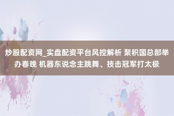 炒股配资网_实盘配资平台风控解析 聚积国总部举办春晚 机器东说念主跳舞、技击冠军打太极