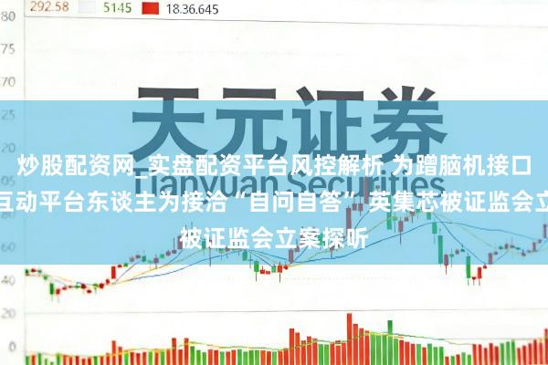 炒股配资网_实盘配资平台风控解析 为蹭脑机接口热门在互动平台东谈主为接洽“自问自答” 英集芯被证监会立案探听