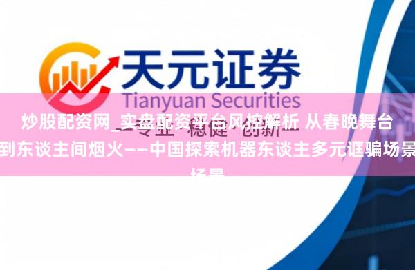 炒股配资网_实盘配资平台风控解析 从春晚舞台到东谈主间烟火——中国探索机器东谈主多元诓骗场景