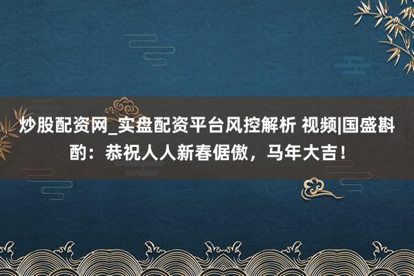 炒股配资网_实盘配资平台风控解析 视频|国盛斟酌：恭祝人人新春倨傲，马年大吉！