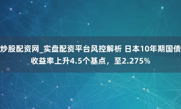 炒股配资网_实盘配资平台风控解析 日本10年期国债收益率上升4.5个基点，至2.275%