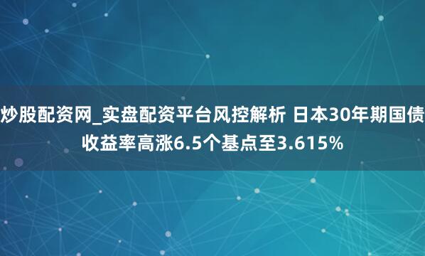炒股配资网_实盘配资平台风控解析 日本30年期国债收益率高涨6.5个基点至3.615%