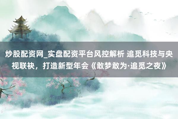 炒股配资网_实盘配资平台风控解析 追觅科技与央视联袂，打造新型年会《敢梦敢为·追觅之夜》