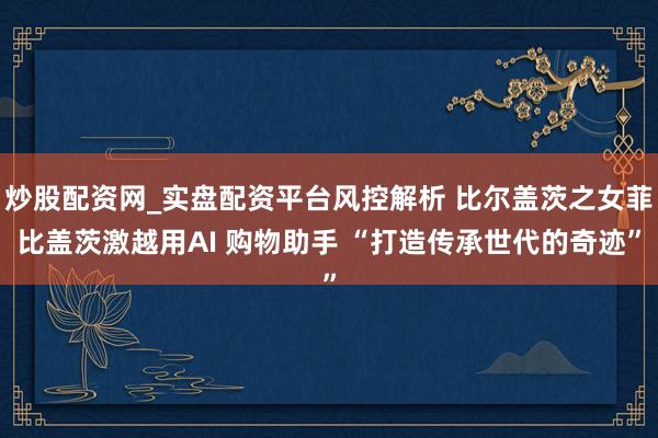 炒股配资网_实盘配资平台风控解析 比尔盖茨之女菲比盖茨激越用AI 购物助手 “打造传承世代的奇迹”