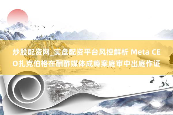 炒股配资网_实盘配资平台风控解析 Meta CEO扎克伯格在酬酢媒体成瘾案庭审中出庭作证