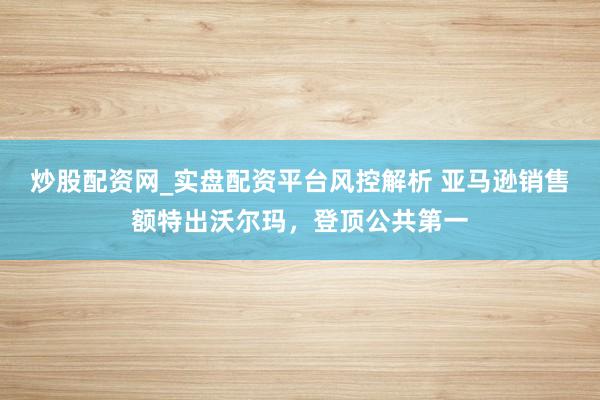 炒股配资网_实盘配资平台风控解析 亚马逊销售额特出沃尔玛，登顶公共第一