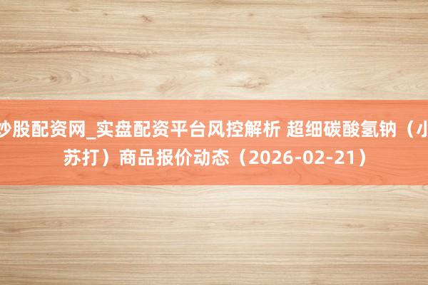 炒股配资网_实盘配资平台风控解析 超细碳酸氢钠(小苏打)商品报价动态(2026-02-21)