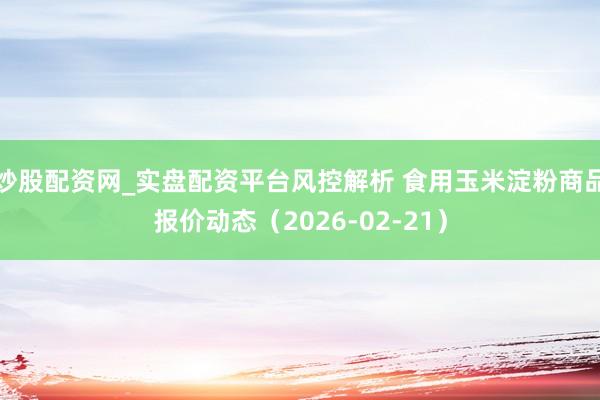 炒股配资网_实盘配资平台风控解析 食用玉米淀粉商品报价动态（2026-02-21）