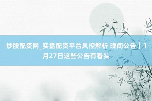 炒股配资网_实盘配资平台风控解析 晚间公告｜1月27日这些公告有看头