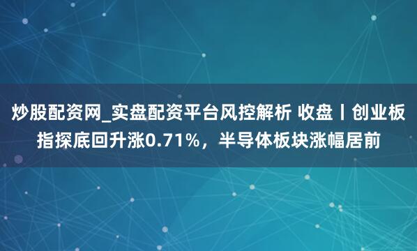 炒股配资网_实盘配资平台风控解析 收盘丨创业板指探底回升涨0.71%，半导体板块涨幅居前
