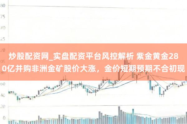 炒股配资网_实盘配资平台风控解析 紫金黄金280亿并购非洲金矿股价大涨，金价短期预期不合初现