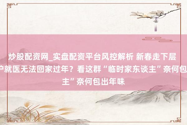 炒股配资网_实盘配资平台风控解析 新春走下层 | 因来沪就医无法回家过年？看这群“临时家东谈主”奈何包出年味