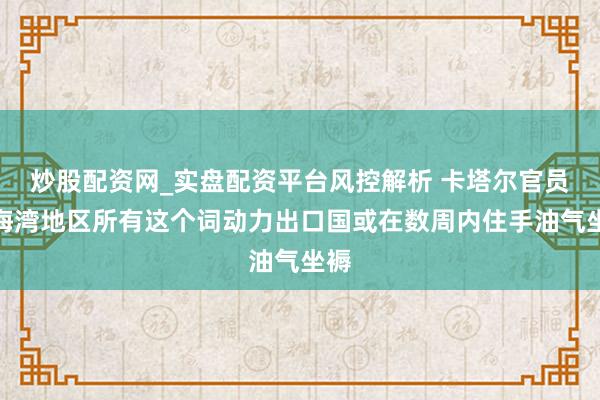 炒股配资网_实盘配资平台风控解析 卡塔尔官员：海湾地区所有这个词动力出口国或在数周内住手油气坐褥
