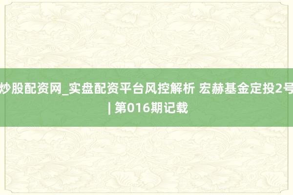 炒股配资网_实盘配资平台风控解析 宏赫基金定投2号 | 第016期记载