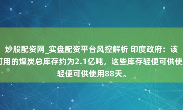 炒股配资网_实盘配资平台风控解析 印度政府：该国当今可用的煤炭总库存约为2.1亿吨，这些库存轻便可供使用88天。