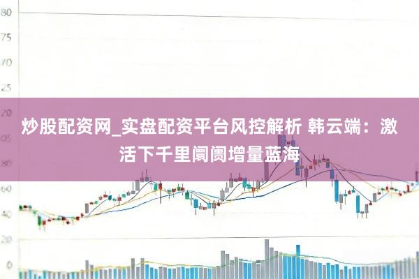 炒股配资网_实盘配资平台风控解析 韩云端：激活下千里阛阓增量蓝海