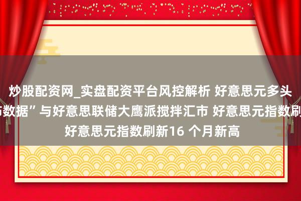 炒股配资网_实盘配资平台风控解析 好意思元多头大爆发!“恐怖数据”与好意思联储大鹰派搅拌汇市 好意思元指数刷新16 个月新高