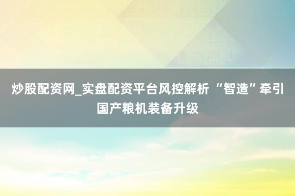 炒股配资网_实盘配资平台风控解析 “智造”牵引国产粮机装备升级