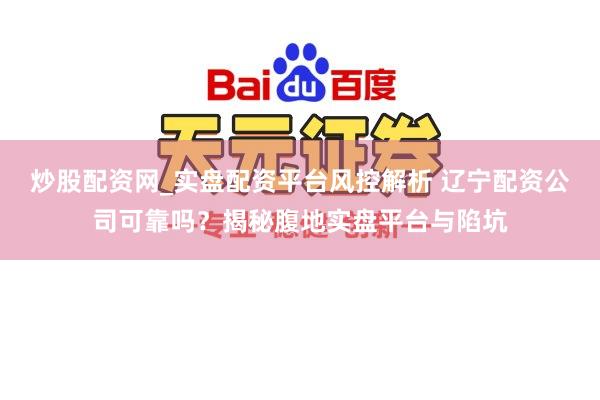 炒股配资网_实盘配资平台风控解析 辽宁配资公司可靠吗？揭秘腹地实盘平台与陷坑