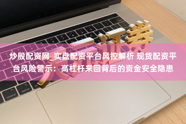 炒股配资网_实盘配资平台风控解析 现货配资平台风险警示：高杠杆来回背后的资金安全隐患