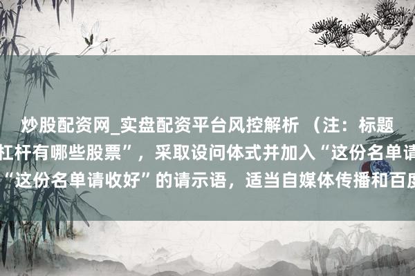 炒股配资网_实盘配资平台风控解析 （注：标题共，平直包含要害词“杠杆有哪些股票”，采取设问体式并加入“这份名单请收好”的请示语，适当自媒体传播和百度收录特质。）