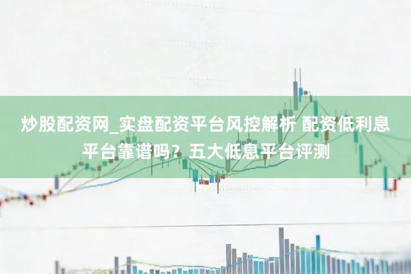 炒股配资网_实盘配资平台风控解析 配资低利息平台靠谱吗？五大低息平台评测