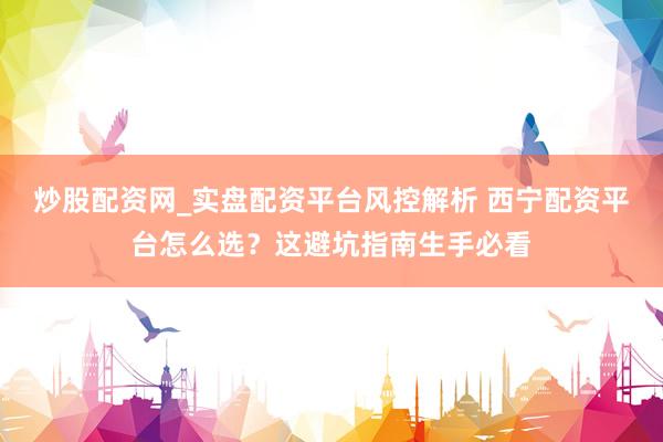 炒股配资网_实盘配资平台风控解析 西宁配资平台怎么选？这避坑指南生手必看