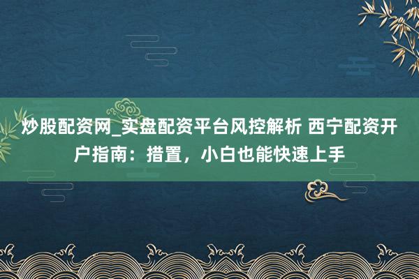 炒股配资网_实盘配资平台风控解析 西宁配资开户指南：措置，小白也能快速上手