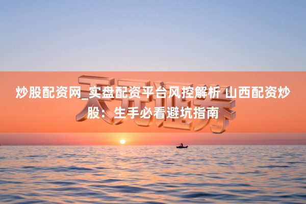 炒股配资网_实盘配资平台风控解析 山西配资炒股：生手必看避坑指南