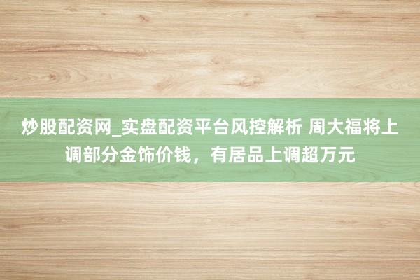 炒股配资网_实盘配资平台风控解析 周大福将上调部分金饰价钱，有居品上调超万元