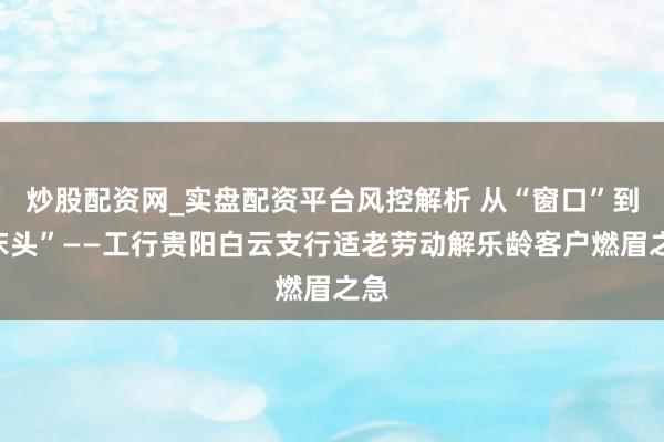 炒股配资网_实盘配资平台风控解析 从“窗口”到“床头”——工行贵阳白云支行适老劳动解乐龄客户燃眉之急