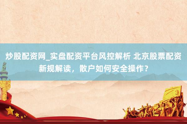 炒股配资网_实盘配资平台风控解析 北京股票配资新规解读，散户如何安全操作？