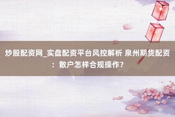炒股配资网_实盘配资平台风控解析 泉州期货配资：散户怎样合规操作？