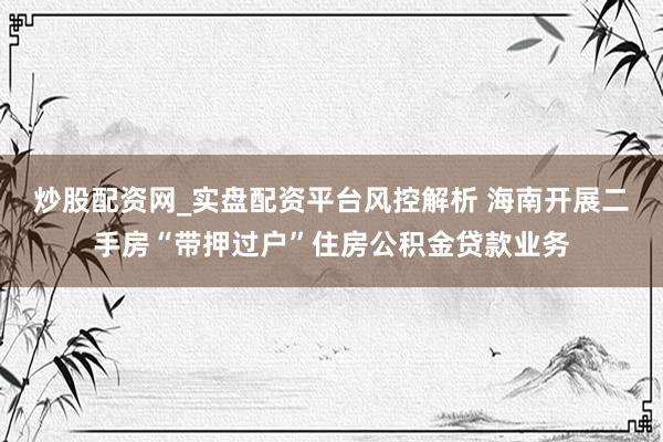 炒股配资网_实盘配资平台风控解析 海南开展二手房“带押过户”住房公积金贷款业务
