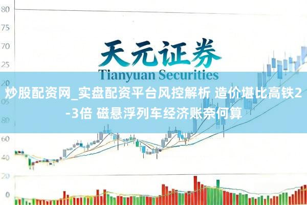 炒股配资网_实盘配资平台风控解析 造价堪比高铁2-3倍 磁悬浮列车经济账奈何算