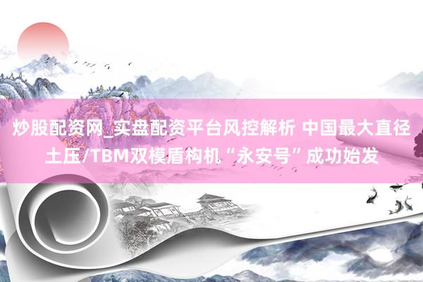 炒股配资网_实盘配资平台风控解析 中国最大直径土压/TBM双模盾构机“永安号”成功始发