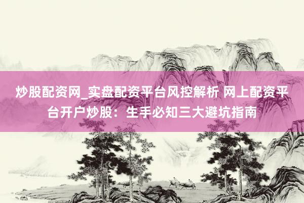 炒股配资网_实盘配资平台风控解析 网上配资平台开户炒股：生手必知三大避坑指南