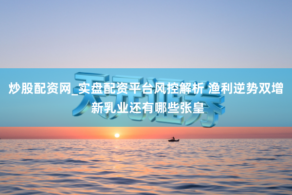 炒股配资网_实盘配资平台风控解析 渔利逆势双增 新乳业还有哪些张皇