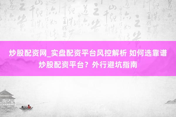 炒股配资网_实盘配资平台风控解析 如何选靠谱炒股配资平台？外行避坑指南