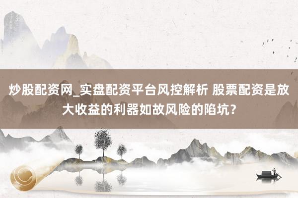 炒股配资网_实盘配资平台风控解析 股票配资是放大收益的利器如故风险的陷坑？